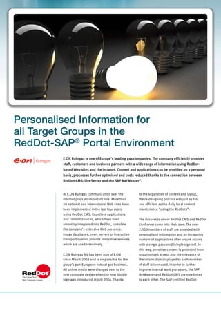 Personalised Information for
all Target Groups in the
RedDot-SAP® Portal Environment
         E.ON Ruhrgas is one of Europe’s leading gas companies. The company efficiently provides
         staff, customers and business partners with a wide range of information using RedDot-
         based Web sites and the intranet. Content and applications can be provided on a personal
         basis, processes further optimised and costs reduced thanks to the connection between
         RedDot CMS/LiveServer and the SAP NetWeaver®.


         At E.ON Ruhrgas communication over the          to the separation of content and layout,
         Internet plays an important role. More than     the re-designing process was just as fast
         40 national and international Web sites have    and efficient as the daily local content
         been implemented in the last four years         maintenance “using the RedDots”.
         using RedDot CMS. Countless applications
         and content sources, which have been            The intranet is where RedDot CMS and RedDot
         smoothly integrated into RedDot, complete       LiveServer come into their own: The over
         the company’s extensive Web presence:           2,500 members of staff are provided with
         Image databases, news servers or interactive    personalised information and an increasing
         transport queries provide innovative services   number of applications after secure access
         which are used intensively.                     with a single password (single sign-on). In
                                                         this way, sensitive content is protected from
         E.ON Ruhrgas AG has been part of E.ON           unauthorised access and the relevance of
         since March 2003 and is responsible for the     the information displayed to each member
         group’s pan-European natural gas business.      of staff is increased. In order to further
         All online media were changed over to the       improve internal work processes, the SAP
         new corporate design when the new double        NetWeaver and RedDot CMS are now linked
         logo was introduced in July 2004. Thanks        to each other. The SAP-certified RedDot
 
