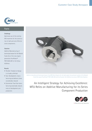 Customer Case Study Aerospace
Facts
Additive manufactured borescope bosses from MTU Aero Engines for the high-speed, low-pressure turbine of the Geared
Turbo Fan engine PurePower® PW1100G-JM, which will power the A320neo (courtesy of MTU Aero Engines).
An Intelligent Strategy for Achieving Excellence:
MTU Relies on Additive Manufacturing for its Series
­Component Production
Challenge
Optimised use of the existing
EOS machines for the construc-
tion of safe and cost-effective
series components.
Solution
Additive Manufacturing of
borescope bosses for the Geared
Turbo Fan of the new engine
generation PurePower®
PW1100G-JM for the Airbus
A320neo.
Results
•	Flexible: Freedom of design
is virtually unlimited
•	Fast: Development, manu­
facturing and delivery times
considerably reduced
•	Economical: Tool-free manu-
facturing drastically reduces
costs of development and
production
 