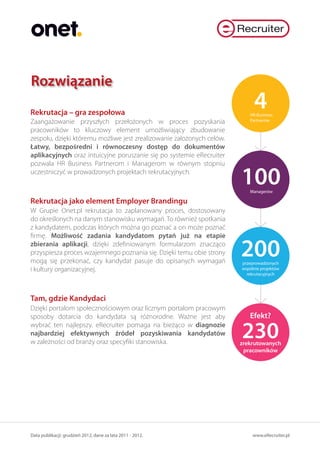 Rozwiązanie
Rekrutacja – gra zespołowa
                                                                            4
                                                                          HR Business
Zaangażowanie przyszłych przełożonych w proces pozyskania                 Partnerów

pracowników to kluczowy element umożliwiający zbudowanie
zespołu, dzięki któremu możliwe jest zrealizowanie założonych celów.
Łatwy, bezpośredni i równoczesny dostęp do dokumentów
aplikacyjnych oraz intuicyjne poruszanie się po systemie eRecruiter
pozwala HR Business Partnerom i Managerom w równym stopniu
uczestniczyć w prowadzonych projektach rekrutacyjnych.
                                                                       100Managerów

Rekrutacja jako element Employer Brandingu
W Grupie Onet.pl rekrutacja to zaplanowany proces, dostosowany
do określonych na danym stanowisku wymagań. To również spotkania
z kandydatem, podczas których można go poznać a on może poznać
firmę. Możliwość zadania kandydatom pytań już na etapie
zbierania aplikacji, dzięki zdefiniowanym formularzom znacząco
przyspiesza proces wzajemnego poznania się. Dzięki temu obie strony
mogą się przekonać, czy kandydat pasuje do opisanych wymagań
                                                                       200
                                                                       przeprowadzonych
i kultury organizacyjnej.                                              wspólnie projektów
                                                                         rekrutacyjnych




Tam, gdzie Kandydaci
Dzięki portalom społecznościowym oraz licznym portalom pracowym
sposoby dotarcia do kandydata są różnorodne. Ważne jest aby               Efekt?
wybrać ten najlepszy. eRecruiter pomaga na bieżąco w diagnozie
najbardziej efektywnych źródeł pozyskiwania kandydatów
w zależności od branży oraz specyfiki stanowiska.
                                                                       230
                                                                       zrekrutowanych
                                                                        pracowników




Data publikacji: grudzień 2012, dane za lata 2011 - 2012.                   www.eRecruiter.pl
 