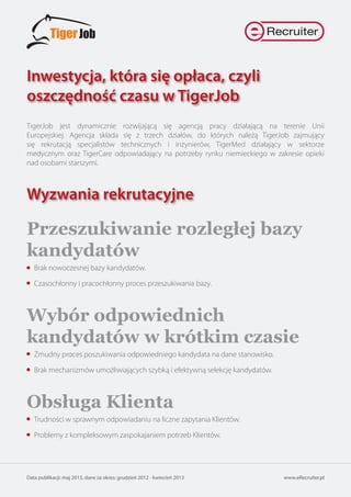 Inwestycja, która się opłaca, czyli
oszczędność czasu w TigerJob
www.eRecruiter.plData publikacji: maj 2013, dane za okres: grudzień 2012 - kwiecień 2013
TigerJob jest dynamicznie rozwijającą się agencją pracy działającą na terenie Unii
Europejskiej. Agencja składa się z trzech działów, do których należą TigerJob zajmujący
się rekrutacją specjalistów technicznych i inżynierów, TigerMed działający w sektorze
medycznym oraz TigerCare odpowiadający na potrzeby rynku niemieckiego w zakresie opieki
nad osobami starszymi.
Wyzwania rekrutacyjne
Przeszukiwanie rozległej bazy
kandydatów
Brak nowoczesnej bazy kandydatów.
Czasochłonny i pracochłonny proces przeszukiwania bazy.
Wybór odpowiednich
kandydatów w krótkim czasie
Żmudny proces poszukiwania odpowiedniego kandydata na dane stanowisko.
Brak mechanizmów umożliwiających szybką i efektywną selekcję kandydatów.
Obsługa Klienta
Trudności w sprawnym odpowiadaniu na liczne zapytania Klientów.
Problemy z kompleksowym zaspokajaniem potrzeb Klientów.
 