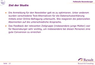 Fallstudie Ravensburger

Ziel der Studie
● Die Anmeldung für den Newsletter galt es zu optimieren. Unter anderem
wurden verschiedene Text-Alternativen für die Datenschutzerklärung
mittels einer Online-Befragung untersucht. Wie reagieren die potenziellen
Abonnenten auf die unterschiedliche Ansprache.
● Das Feedback der relevanten Zielgruppe (insbesondere junge Mütter) war
für Ravensburger sehr wichtig, um insbesondere bei diesen Personen eine
gute Conversion zu erreichen

Seite 13

 
