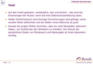 Fallstudie Ravensburger

Fazit
● Auf den Punkt gebracht, verständlich, klar und ehrlich – das sind die
Erwartungen der Nutzer, wenn Sie eine Datenschutzerklärung lesen.
● Weder Fachchinesisch noch blumige Formulierungen sind gefragt, sonst
werden Fallen befürchtet und die Gefahr eines Abbruchs ist groß.
● Gerade die jungen Mütter berichten, dass sie viele Newsletter abonniert
haben, um Vorteile bei den Anbietern zu erhalten. Der Schutz der
persönlichen Daten vor Missbrauch und Weitergabe ist ihnen besonders
wichtig.

Seite 14

 