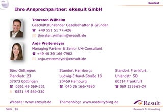 Kontakt

Ihre Ansprechpartner: eResult GmbH
Thorsten Wilhelm
Geschäftsführender Gesellschafter & Gründer

 +49 551 51 77-426
 thorsten.wilhelm@eresult.de
Anja Weitemeyer
Managing Partner & Senior UX-Consultant
 +49 40 36 166-7982
 anja.weitemeyer@eresult.de
Büro Göttingen:

Standort Hamburg:

Standort Frankfurt:

Planckstr. 23

Ludwig-Erhard-Straße 18

Uhlandstr. 58

37073 Göttingen

20459 Hamburg

60314 Frankfurt

 0551 49 569-331

 040 36 166-7980

 069 133965-24

 0551 49 569-330
Website: www.eresult.de
Seite 16

Themenblog: www.usabilityblog.de

 