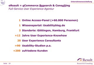 Unternehmensvorstellung

eResult = eCommerce Research & Consulting
Full-Service User Experience-Agentur

1 Online Access-Panel (+60.000 Personen)
1 Wissensportal: Usabilityblog.de
3 Standorte: Göttingen, Hamburg, Frankfurt
+12 Jahre User Experience-Knowhow
20 User Experience Consultants

+90 Usability-Studien p.a.
+200 zufriedene Kunden

Seite 18

 
