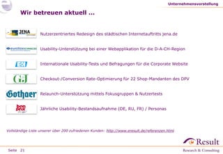 Unternehmensvorstellung

Wir betreuen aktuell ...

●

Nutzerzentriertes Redesign des städtischen Internetauftritts jena.de

●

Usability-Unterstützung bei einer Webapplikation für die D-A-CH-Region

●

Internationale Usability-Tests und Befragungen für die Corporate Website

●

Checkout-/Conversion Rate-Optimierung für 22 Shop-Mandanten des DPV

●

Relaunch-Unterstützung mittels Fokusgruppen & Nutzertests

●

Jährliche Usability-Bestandsaufnahme (DE, RU, FR) / Personas

Vollständige Liste unserer über 200 zufriedenen Kunden: http://www.eresult.de/referenzen.html

Seite 21

 