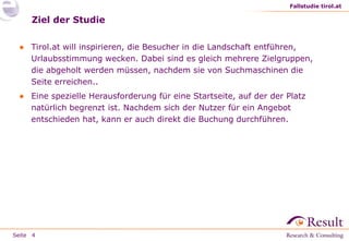 Fallstudie tirol.at

Ziel der Studie
● Tirol.at will inspirieren, die Besucher in die Landschaft entführen,
Urlaubsstimmung wecken. Dabei sind es gleich mehrere Zielgruppen,
die abgeholt werden müssen, nachdem sie von Suchmaschinen die
Seite erreichen..
● Eine spezielle Herausforderung für eine Startseite, auf der der Platz
natürlich begrenzt ist. Nachdem sich der Nutzer für ein Angebot
entschieden hat, kann er auch direkt die Buchung durchführen.

Seite 4

 