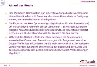 Fallstudie tirol.at

Ablauf der Studie
● Eine Methoden-Kombination von einer Bewertung durch Experten und
einem Usability-Test mit Personen, die einen Alpenurlaub in Erwägung
ziehen, wurde nacheinander durchgeführt.

● Die Experten deckten Optimierungsmöglichkeiten für die Startseite auf,
um verschiedene Personen besser „abzuholen“. Es wurden außerdem
typische Abläufen durchgespielt und überprüft, ob Heuristiken verletzt
werden wie z.B. die Steuerbarkeit der Website für den Nutzer.
● Während des Usability-Tests im Labor bekamen die Testpersonen
konkrete Use Cases bzw. Szenarios vorgestellt. Ausgehend von einer
Google-Trefferliste erkundeten sie die Website von tirol.at. Im weiteren
Verlauf wurden außerdem Erkenntnisse zur Bedienung der Suche und
des Buchungsprozesses gesammelt und diesbezüglich Verbesserungen
abgeleitet.

Seite 5

 
