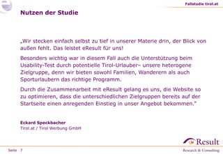 Fallstudie tirol.at

Nutzen der Studie

„Wir stecken einfach selbst zu tief in unserer Materie drin, der Blick von
außen fehlt. Das leistet eResult für uns!
Besonders wichtig war in diesem Fall auch die Unterstützung beim
Usability-Test durch potentielle Tirol-Urlauber– unsere heterogene
Zielgruppe, denn wir bieten sowohl Familien, Wanderern als auch
Sporturlaubern das richtige Programm.
Durch die Zusammenarbeit mit eResult gelang es uns, die Website so
zu optimieren, dass die unterschiedlichen Zielgruppen bereits auf der
Startseite einen anregenden Einstieg in unser Angebot bekommen.“

Eckard Speckbacher
Tirol.at / Tirol Werbung GmbH

Seite 7

 