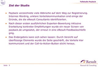 Fallstudie Payback

Ziel der Studie
● Payback verzeichnete viele Abbrüche auf dem Weg zur Registrierung.
Internes Wording, unklare Vorteilskommunikation sind einige der
Gründe, die die eResult Consultants identifizierten.

● Nach dieser ersten ausführlichen Experten-Bewertung inklusive
Erarbeitung konkreter Empfehlungen wurde ein neuer Screen von
payback.de umgesetzt, der erneut in eine eResult-Feedbackschleife
ging.
● Das Endergebnis kann sich sehen lassen: Durch Verzicht auf
überflüssige Elemente wurde die Seite geschärft, die Vorteile klar
kommuniziert und der Call-to-Action-Button sticht heraus.

Seite 9

 