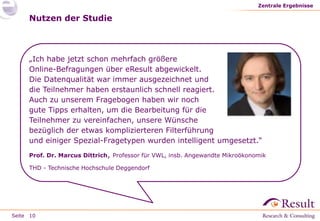 Seite
Nutzen der Studie
Zentrale Ergebnisse
10
„Ich habe jetzt schon mehrfach größere
Online-Befragungen über eResult abgewickelt.
Die Datenqualität war immer ausgezeichnet und
die Teilnehmer haben erstaunlich schnell reagiert.
Auch zu unserem Fragebogen haben wir noch
gute Tipps erhalten, um die Bearbeitung für die
Teilnehmer zu vereinfachen, unsere Wünsche
bezüglich der etwas komplizierteren Filterführung
und einiger Spezial-Fragetypen wurden intelligent umgesetzt.“
Prof. Dr. Marcus Dittrich, Professor für VWL, insb. Angewandte Mikroökonomik
THD - Technische Hochschule Deggendorf
 