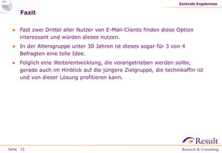 Seite
Fazit
● Fast zwei Drittel aller Nutzer von E-Mail-Clients finden diese Option
interessant und würden dieses nutzen.
● In der Altersgruppe unter 30 Jahren ist dieses sogar für 3 von 4
Befragten eine tolle Idee.
● Folglich eine Weiterentwicklung, die vorangetrieben werden sollte,
gerade auch im Hinblick auf die jüngere Zielgruppe, die technikaffin ist
und von dieser Lösung profitieren kann.
Zentrale Ergebnisse
15
 