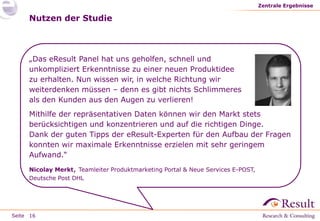 Seite
Nutzen der Studie
Zentrale Ergebnisse
16
„Das eResult Panel hat uns geholfen, schnell und
unkompliziert Erkenntnisse zu einer neuen Produktidee
zu erhalten. Nun wissen wir, in welche Richtung wir
weiterdenken müssen – denn es gibt nichts Schlimmeres
als den Kunden aus den Augen zu verlieren!
Mithilfe der repräsentativen Daten können wir den Markt stets
berücksichtigen und konzentrieren und auf die richtigen Dinge.
Dank der guten Tipps der eResult-Experten für den Aufbau der Fragen
konnten wir maximale Erkenntnisse erzielen mit sehr geringem
Aufwand.“
Nicolay Merkt, Teamleiter Produktmarketing Portal & Neue Services E-POST,
Deutsche Post DHL
 