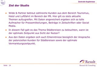 Seite
Ziel der Studie
● Wilde & Partner betreut zahlreiche Kunden aus dem Bereich Tourismus,
Hotel und Luftfahrt im Bereich der PR. Hier gilt es stets aktuelle
Themen aufzugreifen. Mit Daten angereichert ergeben sich so tolle
Aufmacher für Pressemitteilungen, Beiträge in Zeitschriften oder Social
Media.
● In diesem Fall galt es das Thema Städtereisen zu beleuchten, wann ist
der optimale Zeitpunkt aus Sicht der Nutzer?
● Aus den Daten ergeben sich auch Erkenntnisse bezüglich der Ansprache
der potenziellen Kunden für Städtereisen sowie der optimale
Vermarktungszeitpunkt.
Zentrale Ergebnisse
18
 