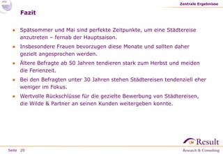 Seite
Fazit
● Spätsommer und Mai sind perfekte Zeitpunkte, um eine Städtereise
anzutreten – fernab der Hauptsaison.
● Insbesondere Frauen bevorzugen diese Monate und sollten daher
gezielt angesprochen werden.
● Ältere Befragte ab 50 Jahren tendieren stark zum Herbst und meiden
die Ferienzeit.
● Bei den Befragten unter 30 Jahren stehen Städtereisen tendenziell eher
weniger im Fokus.
● Wertvolle Rückschlüsse für die gezielte Bewerbung von Städtereisen,
die Wilde & Partner an seinen Kunden weitergeben konnte.
Zentrale Ergebnisse
20
 