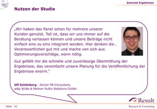 Seite
Nutzen der Studie
Zentrale Ergebnisse
21
„Wir haben das Panel schon für mehrere unserer
Kunden genutzt. Toll ist, dass wir uns immer auf die
Beratung verlassen können und unsere Beiträge nicht
einfach eins zu eins integriert werden. Hier denken die ‚
Verantwortlichen gut mit und mache von sich aus
Optimierungsvorschläge, wenn nötig.
Gut gefällt mir die schnelle und zuverlässige Übermittlung der
Ergebnisse, das vereinfacht unsere Planung für die Veröffentlichung der
Ergebnisse enorm.“
Ulf Schönberg - Senior PR-Consultant,
w&p Wilde & Partner Public Relations GmbH
 