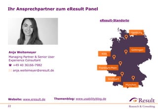 Ihr Ansprechpartner zum eResult Panel
22
Website: www.eresult.de Themenblog: www.usabilityblog.de
Göttingen
Hamburg
Köln
Frankfurt/Main
München
eResult-Standorte:
Anja Weitemeyer
Managing Partner & Senior User
Experience Consultant
 +49 40 36166-7982
 anja.weitemeyer@eresult.de
Stuttgart
 
