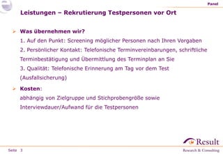 Seite
Leistungen – Rekrutierung Testpersonen vor Ort
 Was übernehmen wir?
1. Auf den Punkt: Screening möglicher Personen nach Ihren Vorgaben
2. Persönlicher Kontakt: Telefonische Terminvereinbarungen, schriftliche
Terminbestätigung und Übermittlung des Terminplan an Sie
3. Qualität: Telefonische Erinnerung am Tag vor dem Test
(Ausfallsicherung)
 Kosten:
abhängig von Zielgruppe und Stichprobengröße sowie
Interviewdauer/Aufwand für die Testpersonen
Panel
3
 