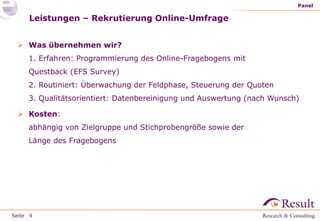 Seite
Leistungen – Rekrutierung Online-Umfrage
 Was übernehmen wir?
1. Erfahren: Programmierung des Online-Fragebogens mit
Questback (EFS Survey)
2. Routiniert: Überwachung der Feldphase, Steuerung der Quoten
3. Qualitätsorientiert: Datenbereinigung und Auswertung (nach Wunsch)
 Kosten:
abhängig von Zielgruppe und Stichprobengröße sowie der
Länge des Fragebogens
Panel
4
 