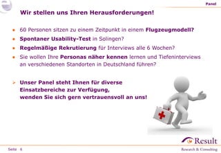 Seite
Wir stellen uns Ihren Herausforderungen!
● 60 Personen sitzen zu einem Zeitpunkt in einem Flugzeugmodell?
● Spontaner Usability-Test in Solingen?
● Regelmäßige Rekrutierung für Interviews alle 6 Wochen?
● Sie wollen Ihre Personas näher kennen lernen und Tiefeninterviews
an verschiedenen Standorten in Deutschland führen?
 Unser Panel steht Ihnen für diverse
Einsatzbereiche zur Verfügung,
wenden Sie sich gern vertrauensvoll an uns!
Panel
6
 