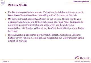 Seite
Ziel der Studie
● Ein Forschungsvorhaben aus der Volkswirtschaftslehre mit einem recht
komplexen Versuchsaufbau beschäftigte Prof. Dr. Marcus Dittrich.
● Mit seinem Fragebogenentwurf kam er auf uns zu. Dieser wurde von
unseren Experten für die Online-Erhebung über das Panel bonopolis.de
optimiert, programmiertechnisch umgesetzt, die Rekrutierung
angestoßen, die Quoten während der Laufzeit kontrolliert und die Daten
bereinigt.
● Die Auswertung übernahm der Lehrstuhl selbst. Auch diese Leistung
bieten wir im Paket an, eine genaue Absprache zur Lieferung der Daten
erfolgt im Vorfeld.
Zentrale Ergebnisse
9
 