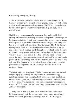 Case Study Essay: Big Energy
Sally Johnson is a member of the management team of XYZ
Energy, a major government-owned energy company. Following
a high-profile corporate sales process, XYZ Energy was bought
by one of its private-sector competitors, Big Energy, for a
record price.
XYZ Energy was successful company that had established
strong, efficient and robust processes and systems to manage its
business and risks. It had also innovated new processes in areas,
which gave it significant competitive advantage. The company
had a loyal staff with relatively low turnover. The XYZ Energy
management team was well respected by employees. A large
majority of staff worked hard throughout the lead up to the sale
to support the process and support each other. Although morale
was not high, it was better than had initially been envisaged
when the sales process was announced, the staff were extremely
proud of the value they had built up for the company, and it was
felt that Big Energy must see significant value in the existing
processes and systems of XYZ Energy, as well as in their
customer base.
The core business structure of both companies was similar, not
surprisingly given they both operated in the same energy
retailing market. For example, both companies had marketing,
commercial, operational and trading department, and each one
of these areas was represented on the companies’ management
teams. XYZ Energy also had a strategy department, which Sally
Johnson managed.
At the point of the sale, the chief executive and functional
business members of the management team were immediately
made redundant prior to any integration of XYZ Energy’s
 