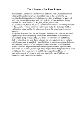 The Allowance For Loan Losses
Allowance for Loan Losses The Allowance for Loan Losses (ALL) represents an
estimate of losses that have been incurred on loans in the portfolio that are
considered to be impaired as of the balance sheet date, based in part of review of
individual loans and in party on high level analytics of groups of loans sharing
common risk characteristics ( 0081_REP_Sacher_interior.indd
243_Sacher_Loan_Losses.pdf, n.d.). This report will cover the accounting standards
of the ALL, the common errors that credit unions make, the challenges that face
credit unions today, and the Christian worldview on the ethical side of the ALL
accounts.
Accounting Standards Over the past few years the delinquency ratio has increased
significantly which has led many credit unions down the road of exceeding the
national peer group averages. The ASC states, The allowance for credit losses
shall be established at a level that is adequate but not excessive to cover probable
credit losses related to specifically identified loans as well as probable credit losses
inherent in the remainder of the loan portfolio that have been incurred as of the
balance sheet date. Impairment shall not be recognized before it is probable that
impairment has occurred, even though it may be probable that impairment will occur
in the future. The measurement of credit losses in a portfolio of loans and
receivables consists of two parts: reviewing specifically identified loans and
estimating credit losses in the remaining
 