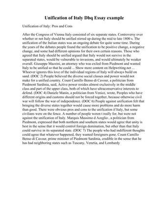 Unification of Italy Dbq Essay example
Unification of Italy: Pros and Cons
After the Congress of Vienna Italy consisted of six separate states. Controversy over
whether or not Italy should be unified stirred up during the mid to late 1800 s. The
unification of the Italian states was an ongoing debate for quite some time. During
the years of the debates people found the unification to be positive change, a negative
change, and some had different opinions for their own certain reasons. Those who
agreed that Italy should be unified argued that Italy would not survive in the
separated states, would be vulnerable to invasions, and would ultimately be weaker
overall. Giuseppe Mazzini, an attorney who was exiled from Piedmont and wanted
Italy to be unified so that he could ... Show more content on Helpwriting.net ...
Whoever ignores this love of the individual regions of Italy will always build on
sand. (DOC 2) People believed the diverse social classes and power would not
make for a unified country. Count Camillo Benso di Cavour, a politician from
Piedmont Sardinia, said, Active power resides almost exclusively in the middle
class and part of the upper class, both of which have ultraconservative interests to
defend. (DOC 4) Daniele Manin, a politician from Venice, wrote, Peoples who have
different origins and customs should not be forced together, because otherwise civil
war will follow the war of independence. (DOC 6) People against unification felt that
bringing the diverse states together would cause more problems and do more harm
than good. There were obvious pros and cons to the unification if Italy, but some
civilians were on the fence. A number of people weren t really for, but were not
against the unification of Italy. Marquis Massimo d Azeglio , a politician from
Piedmont, expressed that both northern and southern states would agree that unity is
best in the sense that it would control foreign domination, but other than that Italy
could survive in its separated state. (DOC 7) The people who had indifferent thoughts
could agree that whatever happened, they wanted foreigners gone. Count Camillo
Benso di Cavour, prime minister of Piedmont Sardinia, credible in the sense that he
has had neighboring states such as Tuscany, Venetia, and Lombardy
 