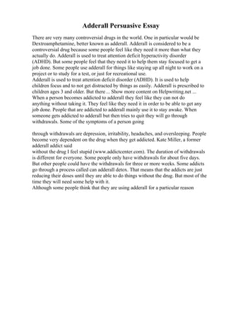 Adderall Persuasive Essay
There are very many controversial drugs in the world. One in particular would be
Dextroamphetamine, better known as adderall. Adderall is considered to be a
controversial drug because some people feel like they need it more than what they
actually do. Adderall is used to treat attention deficit hyperactivity disorder
(ADHD). But some people feel that they need it to help them stay focused to get a
job done. Some people use adderall for things like staying up all night to work on a
project or to study for a test, or just for recreational use.
Adderall is used to treat attention deficit disorder (ADHD). It is used to help
children focus and to not get distracted by things as easily. Adderall is prescribed to
children ages 3 and older. But there ... Show more content on Helpwriting.net ...
When a person becomes addicted to adderall they feel like they can not do
anything without taking it. They feel like they need it in order to be able to get any
job done. People that are addicted to adderall mainly use it to stay awake. When
someone gets addicted to adderall but then tries to quit they will go through
withdrawals. Some of the symptoms of a person going
through withdrawals are depression, irritability, headaches, and oversleeping. People
become very dependent on the drug when they get addicted. Kate Miller, a former
adderall addict said
without the drug I feel stupid (www.addictcenter.com). The duration of withdrawals
is different for everyone. Some people only have withdrawals for about five days.
But other people could have the withdrawals for three or more weeks. Some addicts
go through a process called can adderall detox. That means that the addicts are just
reducing their doses until they are able to do things without the drug. But most of the
time they will need some help with it.
Although some people think that they are using adderall for a particular reason
 