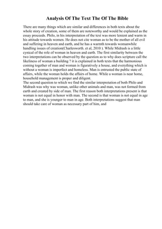 Analysis Of The Text The Of The Bible
There are many things which are similar and differences in both texts about the
whole story of creation, some of them are noteworthy and would be explained as the
essay proceeds. Philo, in his interpretation of the text was more lenient and warm in
his attitude towards women. He does not cite woman as to be the mother of all evil
and suffering in heaven and earth, and he has a warmth towards womanwhile
handling issues of creation(Charlesworth. et al, 2010 ). While Midrash is a little
cynical of the role of woman in heaven and earth. The first similarity between the
two interpretations can be observed by the question as to why does scripture call the
likeliness of woman a building ? it is explained in both texts that the harmonious
coming together of man and woman is figuratively a house, and everything which is
without a woman is imperfect and homeless. Man is entrusted the public state of
affairs, while the woman holds the affairs of home. While a woman is near home,
household management is proper and diligent.
The second question to which we find the similar interpretation of both Philo and
Midrash was why was woman, unlike other animals and man, was not formed from
earth and created by side of man. The first reason both interpretations present is that
woman is not equal in honor with man. The second is that woman is not equal in age
to man, and she is younger to man in age. Both interpretations suggest that man
should take care of woman as necessary part of him, and
 