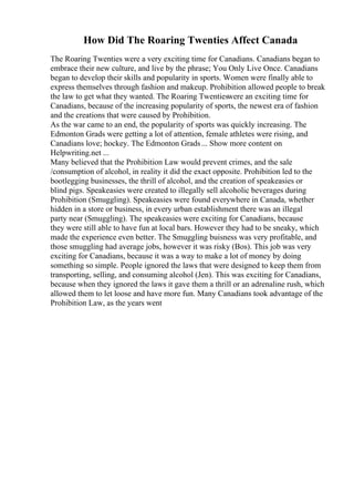 How Did The Roaring Twenties Affect Canada
The Roaring Twenties were a very exciting time for Canadians. Canadians began to
embrace their new culture, and live by the phrase; You Only Live Once. Canadians
began to develop their skills and popularity in sports. Women were finally able to
express themselves through fashion and makeup. Prohibition allowed people to break
the law to get what they wanted. The Roaring Twentieswere an exciting time for
Canadians, because of the increasing popularity of sports, the newest era of fashion
and the creations that were caused by Prohibition.
As the war came to an end, the popularity of sports was quickly increasing. The
Edmonton Grads were getting a lot of attention, female athletes were rising, and
Canadians love; hockey. The Edmonton Grads... Show more content on
Helpwriting.net ...
Many believed that the Prohibition Law would prevent crimes, and the sale
/consumption of alcohol, in reality it did the exact opposite. Prohibition led to the
bootlegging businesses, the thrill of alcohol, and the creation of speakeasies or
blind pigs. Speakeasies were created to illegally sell alcoholic beverages during
Prohibition (Smuggling). Speakeasies were found everywhere in Canada, whether
hidden in a store or business, in every urban establishment there was an illegal
party near (Smuggling). The speakeasies were exciting for Canadians, because
they were still able to have fun at local bars. However they had to be sneaky, which
made the experience even better. The Smuggling buisness was very profitable, and
those smuggling had average jobs, however it was risky (Bos). This job was very
exciting for Canadians, because it was a way to make a lot of money by doing
something so simple. People ignored the laws that were designed to keep them from
transporting, selling, and consuming alcohol (Jen). This was exciting for Canadians,
because when they ignored the laws it gave them a thrill or an adrenaline rush, which
allowed them to let loose and have more fun. Many Canadians took advantage of the
Prohibition Law, as the years went
 