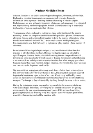 Nuclear Medicine Essay
Nuclear Medicine is the use of radioisotopes for diagnosis, treatment, and research.
Radioactive chemical tracers emit gamma rays which provides diagnostic
information about a person s anatomy and the functioning of specific organs.
Radioisotopes are also utilizes in treatments of diseases such as cancer. It is estimated
that approximately one in two people in Western countries are likely to experience
the benefits of nuclear medicinein their lifetime.
To understand what a radioactive isotope is a basic understanding of the atom is
necessary. Atoms are comprised of three subatomic particles : protons, neutrons and
electrons. Protons and neutrons bind together to form the nucleus of the atom, while
the electrons surround and orbit the ... Show more content on Helpwriting.net ...
It is interesting to note that Carbon 14 is radioactive while Carbon 12 and Carbon 13
are stable.
In nuclear medicine diagnosing techniques, a very small amount of radioactive
material is introduced into the body. Because medical isotopes are attracted to
specific organs, bones or tissues, the emissions they produce can provide crucial
information about a particular type of cancer or disease. Information gathered during
a nuclear medicine technique is more comprehensive than other imaging procedures
because it describes organ function, not just structure. The result is that many diseases
and cancers can be diagnosed much earlier.
Nuclear medicine procedures utilize very small doses of short lived isotopes (ones
that only stay radioactive for a few hours or days), the amount of radiation received
is generally less than or equal to that of an x ray. Whole body and healthy tissue
doses can be minimized while the radioisotope is targeted toward the affected tissue
or organ. The isotope is then eliminated by the body through the urine or fecal matter.
During the last decade, major progress has been made in the treatment of disease
with radioisotopes. Treatments involving the use of medical isotopes are gaining
momentum in the race against many types of cancer. FDA approved and highly
promising therapies are doubling every 3 to 4 years. Some researchers predict that
over 80% of cancer types should be treatable with
 