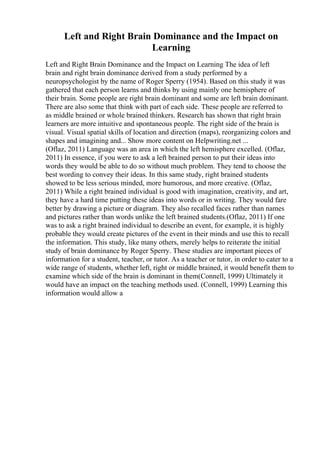 Left and Right Brain Dominance and the Impact on
Learning
Left and Right Brain Dominance and the Impact on Learning The idea of left
brain and right brain dominance derived from a study performed by a
neuropsychologist by the name of Roger Sperry (1954). Based on this study it was
gathered that each person learns and thinks by using mainly one hemisphere of
their brain. Some people are right brain dominant and some are left brain dominant.
There are also some that think with part of each side. These people are referred to
as middle brained or whole brained thinkers. Research has shown that right brain
learners are more intuitive and spontaneous people. The right side of the brain is
visual. Visual spatial skills of location and direction (maps), reorganizing colors and
shapes and imagining and... Show more content on Helpwriting.net ...
(Oflaz, 2011) Language was an area in which the left hemisphere excelled. (Oflaz,
2011) In essence, if you were to ask a left brained person to put their ideas into
words they would be able to do so without much problem. They tend to choose the
best wording to convey their ideas. In this same study, right brained students
showed to be less serious minded, more humorous, and more creative. (Oflaz,
2011) While a right brained individual is good with imagination, creativity, and art,
they have a hard time putting these ideas into words or in writing. They would fare
better by drawing a picture or diagram. They also recalled faces rather than names
and pictures rather than words unlike the left brained students.(Oflaz, 2011) If one
was to ask a right brained individual to describe an event, for example, it is highly
probable they would create pictures of the event in their minds and use this to recall
the information. This study, like many others, merely helps to reiterate the initial
study of brain dominance by Roger Sperry. These studies are important pieces of
information for a student, teacher, or tutor. As a teacher or tutor, in order to cater to a
wide range of students, whether left, right or middle brained, it would benefit them to
examine which side of the brain is dominant in them(Connell, 1999) Ultimately it
would have an impact on the teaching methods used. (Connell, 1999) Learning this
information would allow a
 