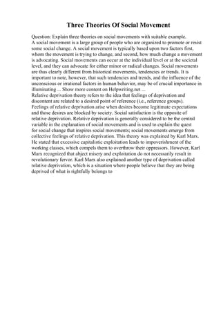 Three Theories Of Social Movement
Question: Explain three theories on social movements with suitable example.
A social movement is a large group of people who are organized to promote or resist
some social change. A social movement is typically based upon two factors first,
whom the movement is trying to change, and second, how much change a movement
is advocating. Social movements can occur at the individual level or at the societal
level, and they can advocate for either minor or radical changes. Social movements
are thus clearly different from historical movements, tendencies or trends. It is
important to note, however, that such tendencies and trends, and the influence of the
unconscious or irrational factors in human behavior, may be of crucial importance in
illuminating ... Show more content on Helpwriting.net ...
Relative deprivation theory refers to the idea that feelings of deprivation and
discontent are related to a desired point of reference (i.e., reference groups).
Feelings of relative deprivation arise when desires become legitimate expectations
and those desires are blocked by society. Social satisfaction is the opposite of
relative deprivation. Relative deprivation is generally considered to be the central
variable in the explanation of social movements and is used to explain the quest
for social change that inspires social movements; social movements emerge from
collective feelings of relative deprivation. This theory was explained by Karl Marx.
He stated that excessive capitalistic exploitation leads to impoverishment of the
working classes, which compels them to overthrow their oppressors. However, Karl
Marx recognized that abject misery and exploitation do not necessarily result in
revolutionary fervor. Karl Marx also explained another type of deprivation called
relative deprivation, which is a situation where people believe that they are being
deprived of what is rightfully belongs to
 