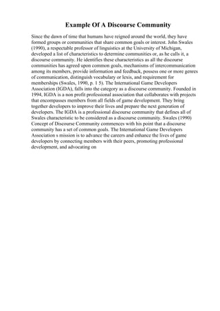 Example Of A Discourse Community
Since the dawn of time that humans have reigned around the world, they have
formed groups or communities that share common goals or interest. John Swales
(1990), a respectable professor of linguistics at the University of Michigan,
developed a list of characteristics to determine communities or, as he calls it, a
discourse community. He identifies these characteristics as all the discourse
communities has agreed upon common goals, mechanisms of intercommunication
among its members, provide information and feedback, possess one or more genres
of communication, distinguish vocabulary or lexis, and requirement for
memberships (Swales, 1990, p. 1 5). The International Game Developers
Association (IGDA), falls into the category as a discourse community. Founded in
1994, IGDA is a non profit professional association that collaborates with projects
that encompasses members from all fields of game development. They bring
together developers to improve their lives and prepare the next generation of
developers. The IGDA is a professional discourse community that defines all of
Swales characteristic to be considered as a discourse community. Swales (1990)
Concept of Discourse Community commences with his point that a discourse
community has a set of common goals. The International Game Developers
Association s mission is to advance the careers and enhance the lives of game
developers by connecting members with their peers, promoting professional
development, and advocating on
 