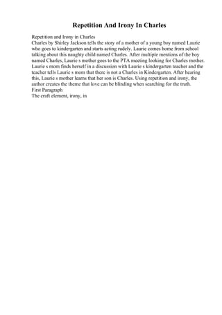 Repetition And Irony In Charles
Repetition and Irony in Charles
Charles by Shirley Jackson tells the story of a mother of a young boy named Laurie
who goes to kindergarten and starts acting rudely. Laurie comes home from school
talking about this naughty child named Charles. After multiple mentions of the boy
named Charles, Laurie s mother goes to the PTA meeting looking for Charles mother.
Laurie s mom finds herself in a discussion with Laurie s kindergarten teacher and the
teacher tells Laurie s mom that there is not a Charles in Kindergarten. After hearing
this, Laurie s mother learns that her son is Charles. Using repetition and irony, the
author creates the theme that love can be blinding when searching for the truth.
First Paragraph
The craft element, irony, in
 