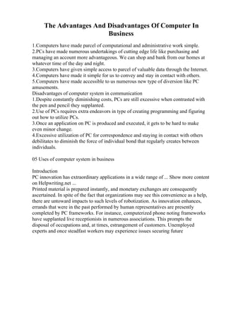 The Advantages And Disadvantages Of Computer In
Business
1.Computers have made parcel of computational and administrative work simple.
2.PCs have made numerous undertakings of cutting edge life like purchasing and
managing an account more advantageous. We can shop and bank from our homes at
whatever time of the day and night.
3.Computers have given simple access to parcel of valuable data through the Internet.
4.Computers have made it simple for us to convey and stay in contact with others.
5.Computers have made accessible to us numerous new type of diversion like PC
amusements.
Disadvantages of computer system in communication
1.Despite constantly diminishing costs, PCs are still excessive when contrasted with
the pen and pencil they supplanted.
2.Use of PCs requires extra endeavors in type of creating programming and figuring
out how to utilize PCs.
3.Once an application on PC is produced and executed, it gets to be hard to make
even minor change.
4.Excessive utilization of PC for correspondence and staying in contact with others
debilitates to diminish the force of individual bond that regularly creates between
individuals.
05 Uses of computer system in business
Introduction
PC innovation has extraordinary applications in a wide range of ... Show more content
on Helpwriting.net ...
Printed material is prepared instantly, and monetary exchanges are consequently
ascertained. In spite of the fact that organizations may see this convenience as a help,
there are untoward impacts to such levels of robotization. As innovation enhances,
errands that were in the past performed by human representatives are presently
completed by PC frameworks. For instance, computerized phone noting frameworks
have supplanted live receptionists in numerous associations. This prompts the
disposal of occupations and, at times, estrangement of customers. Unemployed
experts and once steadfast workers may experience issues securing future
 