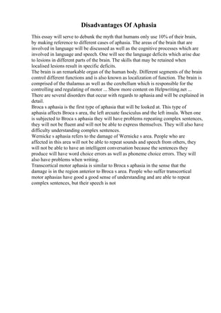 Disadvantages Of Aphasia
This essay will serve to debunk the myth that humans only use 10% of their brain,
by making reference to different cases of aphasia. The areas of the brain that are
involved in language will be discussed as well as the cognitive processes which are
involved in language and speech. One will see the language deficits which arise due
to lesions in different parts of the brain. The skills that may be retained when
localised lesions result in specific deficits.
The brain is an remarkable organ of the human body. Different segments of the brain
control different functions and is also known as localization of function. The brain is
comprised of the thalamus as well as the cerebellum which is responsible for the
controlling and regulating of motor ... Show more content on Helpwriting.net ...
There are several disorders that occur with regards to aphasia and will be explained in
detail.
Broca s aphasia is the first type of aphasia that will be looked at. This type of
aphasia affects Broca s area, the left arcuate fasciculus and the left insula. When one
is subjected to Broca s aphasia they will have problems repeating complex sentences,
they will not be fluent and will not be able to express themselves. They will also have
difficulty understanding complex sentences.
Wernicke s aphasia refers to the damage of Wernicke s area. People who are
affected in this area will not be able to repeat sounds and speech from others, they
will not be able to have an intelligent conversation because the sentences they
produce will have word choice errors as well as phoneme choice errors. They will
also have problems when writing.
Transcortical motor aphasia is similar to Broca s aphasia in the sense that the
damage is in the region anterior to Broca s area. People who suffer transcortical
motor aphasias have good a good sense of understanding and are able to repeat
complex sentences, but their speech is not
 