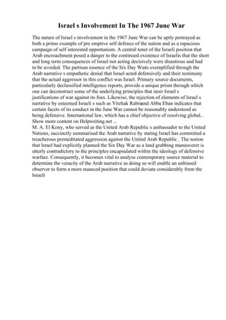 Israel s Involvement In The 1967 June War
The nature of Israel s involvement in the 1967 June War can be aptly portrayed as
both a prime example of pre emptive self defence of the nation and as a rapacious
campaign of self interested opportunism. A central tenet of the Israeli position that
Arab encroachment posed a danger to the continued existence of Israelis that the short
and long term consequences of Israel not acting decisively were disastrous and had
to be avoided. The partisan essence of the Six Day Waris exemplified through the
Arab narrative s empathetic denial that Israel acted defensively and their testimony
that the actual aggressor in this conflict was Israel. Primary source documents,
particularly declassified intelligence reports, provide a unique prism through which
one can deconstruct some of the underlying principles that steer Israel s
justifications of war against its foes. Likewise, the rejection of elements of Israel s
narrative by esteemed Israeli s such as Yitzhak Rabinand Abba Eban indicates that
certain facets of its conduct in the June War cannot be reasonably understood as
being defensive. International law, which has a chief objective of resolving global...
Show more content on Helpwriting.net ...
M. A. El Kony, who served as the United Arab Republic s ambassador to the United
Nations, succinctly summarised the Arab narrative by stating Israel has committed a
treacherous premeditated aggression against the United Arab Republic . The notion
that Israel had explicitly planned the Six Day War as a land grabbing maneuverer is
utterly contradictory to the principles encapsulated within the ideology of defensive
warfare. Consequently, it becomes vital to analyse contemporary source material to
determine the veracity of the Arab narrative as doing so will enable an unbiased
observer to form a more nuanced position that could deviate considerably from the
Israeli
 