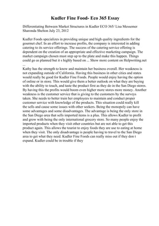 Kudler Fine Food- Eco 365 Essay
Differentiating Between Market Structures in Kudler ECO 365/ Lisa Messemer
Sharonda Shelton July 23, 2012
Kudler Foods specializes in providing unique and high quality ingredients for the
gourmet chef. In an effort to increase profits, the company is interested in adding
catering to its service offerings. The success of the catering service offering is
dependent on the creation of an appropriate and effective marketing campaign. The
market campaign chosen must step up to the plate and make this happen. Things
could go as planned but it s highly based on ... Show more content on Helpwriting.net
...
Kathy has the strength to know and maintain her business overall. Her weakness is
not expanding outside of California. Having this business in other cities and states
would really be good for Kudler Fine Foods. People would enjoy having the option
of online or in store. This would give them a better outlook on what they are buying
with the ability to touch, and taste the product first as they do in the San Diego stores.
By having this the profits would boom even higher more stores more money. Another
weakness is the customer service that is giving to the customers by the surveys
taken. She needs to better train her employees to maintain and conduct proper
customer service with knowledge of the products. This situation could really kill
the sells and cause some issues with other seekers. Being the monopoly can have
some advantages and some disadvantages. The advantage is being the only store in
the San Diego area that sells imported items is a plus. This allows Kudler to profit
and grow with being the only international grocery store. So many people enjoy the
imported products when they visit other countries but are not able to get this
product again. This allows the tourist to enjoy foods they are use to eating at home
when they visit. The only disadvantage is people having to travel to the San Diego
area to get what they need. Kudler Fine Foods can really miss out if they don t
expand. Kudler could be in trouble if they
 