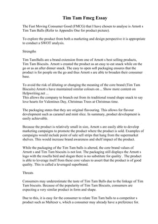 Tim Tam Fmcg Essay
The Fast Moving Consumer Good (FMCG) that I have chosen to analyse is Arnott s
Tim Tam Balls (Refer to Appendix One for product picture).
To explore the product from both a marketing and design perspective it is appropriate
to conduct a SWOT analysis.
Strengths
Tim TamBalls are a brand extension from one of Arnott s best selling products,
Tim Tam Biscuits. Arnott s created the product as an easy to eat snack while on the
go or as an after dinner snack. The easy to open soft packaging ensures that the
product is for people on the go and thus Arnott s are able to broaden their consumer
base.
To avoid the risk of diluting or changing the meaning of the core brand (Tim Tam
Biscuits) Arnott s have maintained similar colours on ... Show more content on
Helpwriting.net ...
This allows the company to branch out from its traditional round shape snack to say
love hearts for Valentines Day, Christmas Trees at Christmas time.
The packaging states that they are original flavouring. This allows for flavour
development such as caramel and mint slice. In summary, product development is
easily achievable.
Because the product is relatively small in size, Arnott s are easily able to develop
marketing campaigns to promote the product where the product is sold. Examples of
campaigns would include point of sale sell strips that hang from the supermarket
shelves. This would increase brand awareness and shelf impact of the product.
While the packaging of the Tim Tam balls is altered, the core brand values of
Arnott s and Tim Tam biscuits is not lost. The packaging still displays the Arnott s
logo with the rosella bird and slogan there is no substitute for quality . The product
is able to leverage itself from these core values to assert that the product is of good
quality. This is called a leveraged superbrand.
Threats
Consumers may underestimate the taste of Tim Tam Balls due to the linkage of Tim
Tam biscuits. Because of the popularity of Tim Tam Biscuits, consumers are
expecting a very similar product in form and shape.
Due to this, it is easy for the consumer to relate Tim Tam balls to a competitor s
product such as Malteser s, which a consumer may already have a preference for.
 
