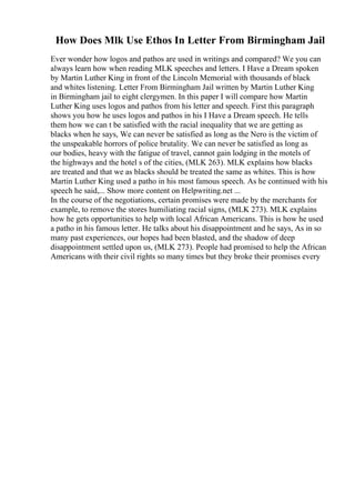 How Does Mlk Use Ethos In Letter From Birmingham Jail
Ever wonder how logos and pathos are used in writings and compared? We you can
always learn how when reading MLK speeches and letters. I Have a Dream spoken
by Martin Luther King in front of the Lincoln Memorial with thousands of black
and whites listening. Letter From Birmingham Jail written by Martin Luther King
in Birmingham jail to eight clergymen. In this paper I will compare how Martin
Luther King uses logos and pathos from his letter and speech. First this paragraph
shows you how he uses logos and pathos in his I Have a Dream speech. He tells
them how we can t be satisfied with the racial inequality that we are getting as
blacks when he says, We can never be satisfied as long as the Nero is the victim of
the unspeakable horrors of police brutality. We can never be satisfied as long as
our bodies, heavy with the fatigue of travel, cannot gain lodging in the motels of
the highways and the hotel s of the cities, (MLK 263). MLK explains how blacks
are treated and that we as blacks should be treated the same as whites. This is how
Martin Luther King used a patho in his most famous speech. As he continued with his
speech he said,... Show more content on Helpwriting.net ...
In the course of the negotiations, certain promises were made by the merchants for
example, to remove the stores humiliating racial signs, (MLK 273). MLK explains
how he gets opportunities to help with local African Americans. This is how he used
a patho in his famous letter. He talks about his disappointment and he says, As in so
many past experiences, our hopes had been blasted, and the shadow of deep
disappointment settled upon us, (MLK 273). People had promised to help the African
Americans with their civil rights so many times but they broke their promises every
 