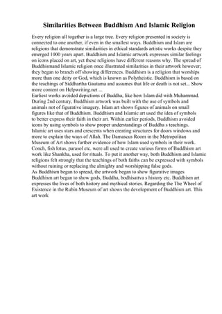 Similarities Between Buddhism And Islamic Religion
Every religion all together is a large tree. Every religion presented in society is
connected to one another, if even in the smallest ways. Buddhism and Islam are
religions that demonstrate similarities in ethical standards artistic works despite they
emerged 1000 years apart. Buddhism and Islamic artwork expresses similar feelings
on icons placed on art, yet these religions have different reasons why. The spread of
Buddhismand Islamic religion once illustrated similarities in their artwork however;
they began to branch off showing differences. Buddhism is a religion that worships
more than one deity or God, which is known as Polytheistic. Buddhism is based on
the teachings of Siddhartha Gautama and assumes that life or death is not set... Show
more content on Helpwriting.net ...
Earliest works avoided depictions of Buddha, like how Islam did with Muhammad.
During 2nd century, Buddhism artwork was built with the use of symbols and
animals not of figurative imagery. Islam art shows figures of animals on small
figures like that of Buddhism. Buddhism and Islamic art used the idea of symbols
to better express their faith in their art. Within earlier periods, Buddhism avoided
icons by using symbols to show proper understandings of Buddha s teachings.
Islamic art uses stars and crescents when creating structures for doors windows and
more to explain the ways of Allah. The Damascus Room in the Metropolitan
Museum of Art shows further evidence of how Islam used symbols in their work.
Conch, fish lotus, parasol etc. were all used to create various forms of Buddhism art
work like Shankha, used for rituals. To put it another way, both Buddhism and Islamic
religions felt strongly that the teachings of both faiths can be expressed with symbols
without ruining or replacing the almighty and worshipping false gods.
As Buddhism began to spread, the artwork began to show figurative images
Buddhism art began to show gods, Buddha, bodhisattva s history etc. Buddhism art
expresses the lives of both history and mythical stories. Regarding the The Wheel of
Existence in the Rubin Museum of art shows the development of Buddhism art. This
art work
 