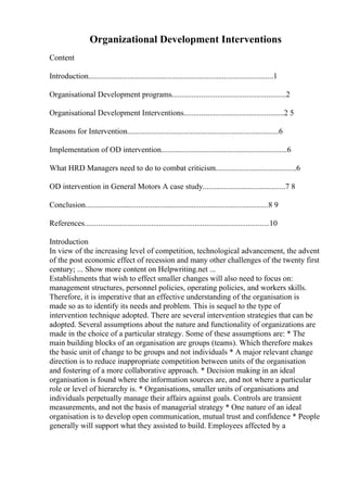 Organizational Development Interventions
Content
Introduction..............................................................................................1
Organisational Development programs..........................................................2
Organisational Development Interventions...................................................2 5
Reasons for Intervention.............................................................................6
Implementation of OD intervention................................................................6
What HRD Managers need to do to combat criticism.........................................6
OD intervention in General Motors A case study..........................................7 8
Conclusion.............................................................................................8 9
References..............................................................................................10
Introduction
In view of the increasing level of competition, technological advancement, the advent
of the post economic effect of recession and many other challenges of the twenty first
century; ... Show more content on Helpwriting.net ...
Establishments that wish to effect smaller changes will also need to focus on:
management structures, personnel policies, operating policies, and workers skills.
Therefore, it is imperative that an effective understanding of the organisation is
made so as to identify its needs and problem. This is sequel to the type of
intervention technique adopted. There are several intervention strategies that can be
adopted. Several assumptions about the nature and functionality of organizations are
made in the choice of a particular strategy. Some of these assumptions are: * The
main building blocks of an organisation are groups (teams). Which therefore makes
the basic unit of change to be groups and not individuals * A major relevant change
direction is to reduce inappropriate competition between units of the organisation
and fostering of a more collaborative approach. * Decision making in an ideal
organisation is found where the information sources are, and not where a particular
role or level of hierarchy is. * Organisations, smaller units of organisations and
individuals perpetually manage their affairs against goals. Controls are transient
measurements, and not the basis of managerial strategy * One nature of an ideal
organisation is to develop open communication, mutual trust and confidence * People
generally will support what they assisted to build. Employees affected by a
 