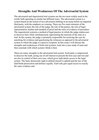 Strengths And Weaknesses Of The Adversarial System
The adversarial and inquisitorial trial systems are the two most widely used in the
world, both operating in similar but different ways. The adversarial system is a
system based on the notion of two adversaries battling in an arena before an impartial
third party, with the emphasis on winning. There are five main elements of the
adversarial system; the role of the judge, the role of the parties, the role of legal
representation, burden and standard of proof and the rules of evidence of procedure.
The inquisitorial systemis a method of legal practice in which the judge endeavours
to discover facts while simultaneously representing the interests of the state in a
trial. In this system, the judge is primarily responsible for resolving the case by
searching for evidence and questioning the witnesses as opposed to the adversarial
system in which the judge is a passive recipient. In this essay I will discuss the
strengths and weaknesses of both trial systems, look into a case study of each and
then conclude with which system I think is best.
There are many strengths to the adversarial trial system. Each party is empowered
to discover the truth, acting out of self interest to present the best case and win and
are also in control of their own case, which gives individuals access to the legal
system. The basic democratic right to defend oneself is upheld and the law of the
land binds prosecution and defence equally. Each side gets equal access to exactly
the same evidence and
 