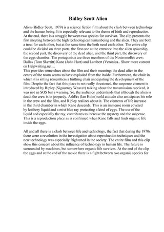 Ridley Scott Alien
Alien (Ridley Scott, 1979) is a science fiction film about the clash between technology
and the human being. It is especially relevant to the theme of birth and reproduction.
At the end, there is a struggle between two species for survivor. The clip presents the
first meeting between the high technological humanbeing and the alien. They are both
a treat for each other, but at the same time the both need each other. The entire clip
could be divided on three parts, the first one at the entrance into the alien spaceship,
the second part, the discovery of the dead alien, and the third part, the discovery of
the eggs chamber. The protagonists are three members of the NostromoВґs crew:
Dallas (Tom Skerritt) Kane (John Hurt) and Lambert (Veronica... Show more content
on Helpwriting.net ...
This provides some clues about the film and their meaning: the dead alien in the
centre of the room seems to have exploded from the inside. Furthermore, the chair in
which it is sitting remembers a birthing chair anticipating the development of the
film. Despite the fact that this place is not really threatened, the suspense element is
introduced by Ripley (Sigourney Weaver) talking about the transmission received, it
was not an SOS but a warning. So, the audience understands that although the alien is
death the crew is in jeopardy. AshВґs (Ian Holm) cold attitude also anticipates his role
in the crew and the film, and Ripley realizes about it. The elements of life increase
in the third chamber in which Kane descends. This is an immense room covered
by leathery liquid and a mist blue ray protecting a kind of eggs. The use of the
liquid and especially the ray, contributes to increase the mystery and the suspense.
This is a reproduction place as is confirmed when Kane falls and finds organic life
inside the eggs.
All and all there is a clash between life and technology, the fact that during the 1970s
there were a revolution in the investigation about reproduction techniques and the
new technology was especially frightened in the society. The entire film and this clip
show this concern about the influence of technology in human life. The future is
surrounded by machines, but somewhere organic life survives. At the end of the clip
the eggs and at the end of the movie there is a fight between two organic species for
 