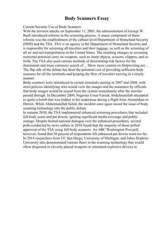 Body Scanners Essay
Current Security Use of Body Scanners
With the terrorist attacks on September 11, 2001, the administration of George W.
Bush introduced reforms in the screening process. A major component of these
reforms was the establishment of the cabinet level Department of Homeland Security
(DHS) and the TSA. TSA is an agency in the Department of Homeland Securityand
is responsible for screening all travelers and their luggage, as well as the screening of
all air and rail transportation in the United States. The resulting changes in screening
restricted potential carry on weapons, such as sharp objects, scissors, clippers, and so
forth. The TSA also used various methods of determining risk factors for the
detainment and more extensive search of ... Show more content on Helpwriting.net ...
The flip side of the debate has been the potential cost of providing sufficient body
scanners for all the terminals and keeping the flow of travelers moving in a timely
manner.
Body scanners were introduced in certain terminals starting in 2007 and 2008, with
strict policies identifying who would view the images and the assurance by officials
that body images would be erased from the system immediately after the traveler
passed through. In December 2009, Nigerian Umar Farouk Abdulmutallab attempted
to ignite a bomb that was hidden in his underwear during a flight from Amsterdam to
Detroit. While Abdulmutallab failed, the incident once again raised the issue of body
scanning technology into the public debate.
In autumn 2010, the TSA implemented enhanced screening procedures that included
full body scans and pat downs, igniting significant media coverage and public
outrage. Despite heated national dialogue over the enhanced procedures, several
polls conducted by news outlets in 2010 found that the majority of those polled
approved of the TSA using full body scanners. An ABC/Washington Post poll,
however, found that 50 percent of respondents felt enhanced pat downs went too far.
In 2014 researchers from UC San Diego, University of Michigan, and Johns Hopkins
University also demonstrated various flaws in the scanning technology that would
allow disguised or cleverly placed weapons or simulated explosive devices to
 