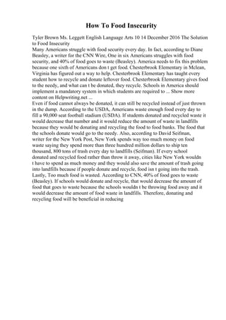 How To Food Insecurity
Tyler Brown Ms. Leggett English Language Arts 10 14 December 2016 The Solution
to Food Insecurity
Many Americans struggle with food security every day. In fact, according to Diane
Beasley, a writer for the CNN Wire, One in six Americans struggles with food
security, and 40% of food goes to waste (Beasley). America needs to fix this problem
because one sixth of Americans don t get food. Chesterbrook Elementary in Mclean,
Virginia has figured out a way to help. Chesterbrook Elementary has taught every
student how to recycle and donate leftover food. Chesterbrook Elementary gives food
to the needy, and what can t be donated, they recycle. Schools in America should
implement a mandatory system in which students are required to ... Show more
content on Helpwriting.net ...
Even if food cannot always be donated, it can still be recycled instead of just thrown
in the dump. According to the USDA, Americans waste enough food every day to
fill a 90,000 seat football stadium (USDA). If students donated and recycled waste it
would decrease that number and it would reduce the amount of waste in landfills
because they would be donating and recycling the food to food banks. The food that
the schools donate would go to the needy. Also, according to David Seifman,
writer for the New York Post, New York spends way too much money on food
waste saying they spend more than three hundred million dollars to ship ten
thousand, 800 tons of trash every day to landfills (Seifman). If every school
donated and recycled food rather than throw it away, cities like New York wouldn
t have to spend as much money and they would also save the amount of trash going
into landfills because if people donate and recycle, food isn t going into the trash.
Lastly, Too much food is wasted. According to CNN, 40% of food goes to waste
(Beasley). If schools would donate and recycle, that would decrease the amount of
food that goes to waste because the schools wouldn t be throwing food away and it
would decrease the amount of food waste in landfills. Therefore, donating and
recycling food will be beneficial in reducing
 