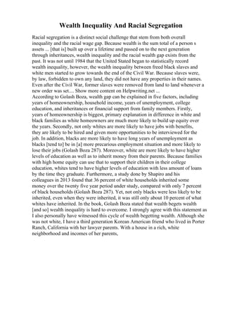Wealth Inequality And Racial Segregation
Racial segregation is a distinct social challenge that stem from both overall
inequality and the racial wage gap. Because wealth is the sum total of a person s
assets ... [that is] built up over a lifetime and passed on to the next generation
through inheritances, wealth inequality and the racial wealth gap exists from the
past. It was not until 1984 that the United Stated began to statistically record
wealth inequality, however, the wealth inequality between freed black slaves and
white men started to grow towards the end of the Civil War. Because slaves were,
by law, forbidden to own any land, they did not have any properties in their names.
Even after the Civil War, former slaves were removed from land to land whenever a
new order was set.... Show more content on Helpwriting.net ...
According to Golash Boza, wealth gap can be explained in five factors, including
years of homeownership, household income, years of unemployment, college
education, and inheritances or financial support from family members. Firstly,
years of homeownership is biggest, primary explanation in difference in white and
black families as white homeowners are much more likely to build up equity over
the years. Secondly, not only whites are more likely to have jobs with benefits,
they are likely to be hired and given more opportunities to be interviewed for the
job. In addition, blacks are more likely to have long years of unemployment as
blacks [tend to] be in [a] more precarious employment situation and more likely to
lose their jobs (Golash Boza 287). Moreover, white are more likely to have higher
levels of education as well as to inherit money from their parents. Because families
with high home equity can use that to support their children in their college
education, whites tend to have higher levels of education with less amount of loans
by the time they graduate. Furthermore, a study done by Shapiro and his
colleagues in 2013 found that 36 percent of white households inherited some
money over the twenty five year period under study, compared with only 7 percent
of black households (Golash Boza 287). Yet, not only blacks were less likely to be
inherited, even when they were inherited, it was still only about 10 percent of what
whites have inherited. In the book, Golash Boza stated that wealth begets wealth
[and so] wealth inequality is hard to overcome. I strongly agree with this statement as
I also personally have witnessed this cycle of wealth begetting wealth. Although she
was not white, I have a third generation Korean American friend who lived in Porter
Ranch, California with her lawyer parents. With a house in a rich, white
neighborhood and incomes of her parents,
 