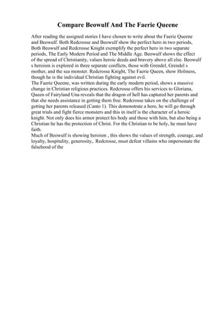 Compare Beowulf And The Faerie Queene
After reading the assigned stories I have chosen to write about the Faerie Queene
and Beowulf. Both Redcrosse and Beowulf show the perfect hero in two periods,
Both Beowulf and Redcrosse Knight exemplify the perfect hero in two separate
periods, The Early Modern Period and The Middle Age. Beowulf shows the effect
of the spread of Christianity, values heroic deeds and bravery above all else. Beowulf
s heroism is explored in three separate conflicts, those with Grendel, Grendel s
mother, and the sea monster. Redcrosse Knight, The Faerie Queen, show Holiness,
though he is the individual Christian fighting against evil.
The Faerie Queene, was written during the early modern period, shows a massive
change in Christian religious practices. Redcrosse offers his services to Gloriana,
Queen of Fairyland Una reveals that the dragon of hell has captured her parents and
that she needs assistance in getting them free. Redcrosse takes on the challenge of
getting her parents released (Canto 1). This demonstrate a hero, he will go through
great trials and fight fierce monsters and this in itself is the character of a heroic
knight. Not only does his armor protect his body and those with him, but also being a
Christian he has the protection of Christ. For the Christian to be holy, he must have
faith.
Much of Beowulf is showing heroism , this shows the values of strength, courage, and
loyalty, hospitality, generosity,. Redcrosse, must defeat villains who impersonate the
falsehood of the
 