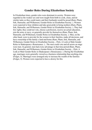 Gender Roles During Elizabethan Society
In Elizabethan times, gender roles were dominant in society. Women were
regarded as the weaker sex and were taught from birth to cook, clean, and do
similar tasks so they could marry and their husbands would be proud (Ram, Pham,
Sok, Hamsafar, and Wilhemsen, Gender Roles in Elizabethan Society. ). Women
were expected to bear children and take great pride in being mothers (Ram, Pham,
Sok, Hamsafar, and Wilhemsen, Gender Roles in Elizabethan Society. ). They had
few rights; they could not vote, choose a profession, receive an actual education,
join the army or navy, or generally provide for themselves (Ram, Pham, Sok,
Hamsafar, and Wilhemsen, Gender Roles in Elizabethan Society. ). Men, on the
other hand, were to provide for the women in their families, make all decisions, and
have ownership of the family s land and home (Ram, Pham, Sok, Hamsafar, and
Wilhemsen, Gender Roles in Elizabethan Society. ; Petit, A Look at Male Gender
Roles in Shakespeare s Renaissance. ).. The men could vote and all actors on stage
were men. In general, men had every advantage in that time period (Ram, Pham,
Sok, Hamsafar, and Wilhemsen, Gender Roles in Elizabethan Society. ; Petit, A
Look at Male Gender Roles in Shakespeare s Renaissance. ). During the Elizabethan
age, marriages were generally viewed as a business relationship than anything else
(Folger, 5). Marriages were arranged only to increase the wealth of the families
(Folger, 5). Women were expected to have a dowry for this
 